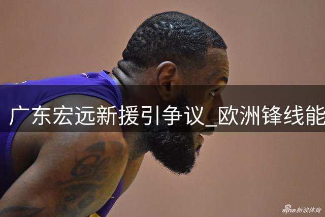广东宏远新援引争议 欧洲锋线能否适应CBA节奏？